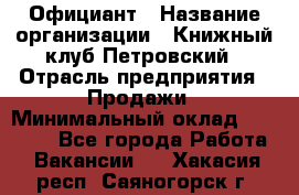 Официант › Название организации ­ Книжный клуб Петровский › Отрасль предприятия ­ Продажи › Минимальный оклад ­ 15 000 - Все города Работа » Вакансии   . Хакасия респ.,Саяногорск г.